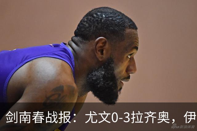 剑南春战报：尤文0-3拉齐奥，伊萨克森进球，巴希鲁破门